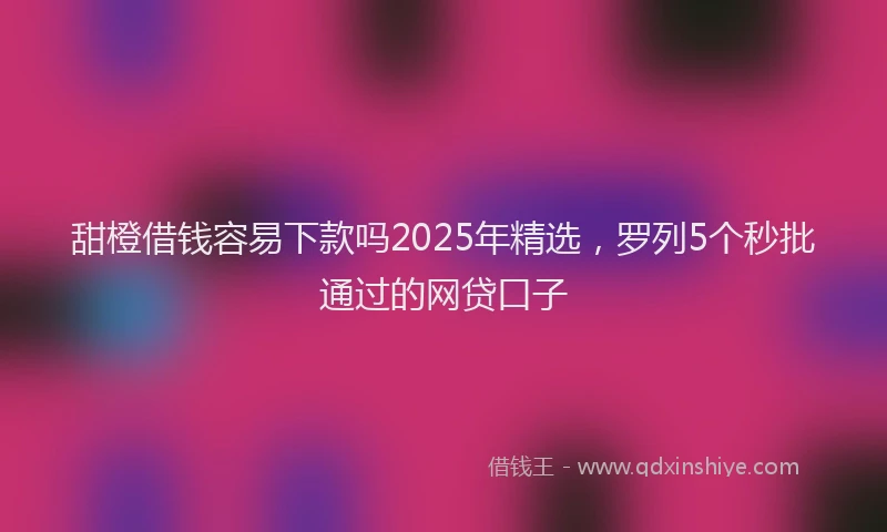 甜橙借钱容易下款吗2025年精选，罗列5个秒批通过的网贷口子