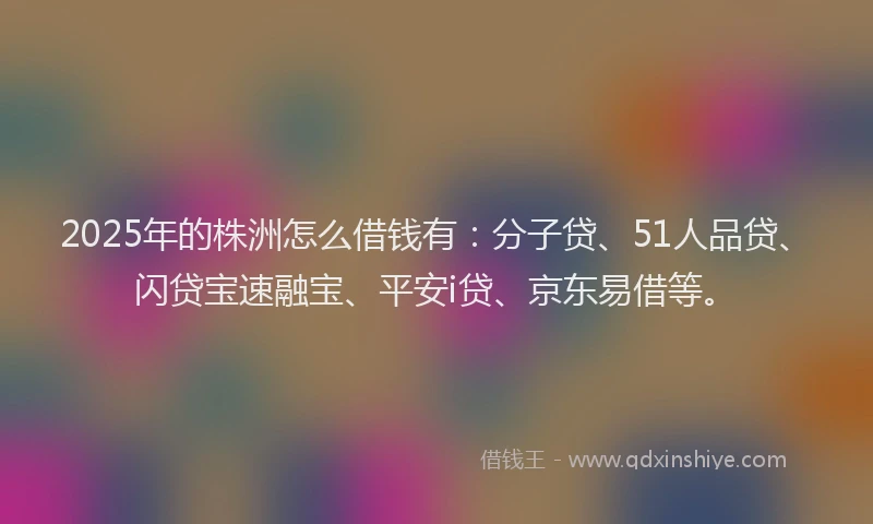2025年的株洲怎么借钱有：分子贷、51人品贷、闪贷宝速融宝、平安i贷、京东易借等。