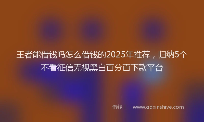 王者能借钱吗怎么借钱的2025年推荐，归纳5个不看征信无视黑白百分百下款平台