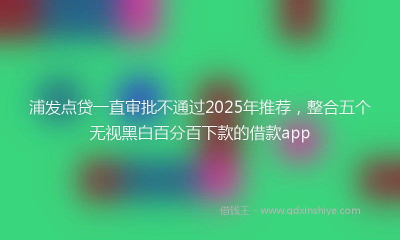 浦发点贷一直审批不通过2025年推荐，整合五个无视黑白百分百下款的借款app