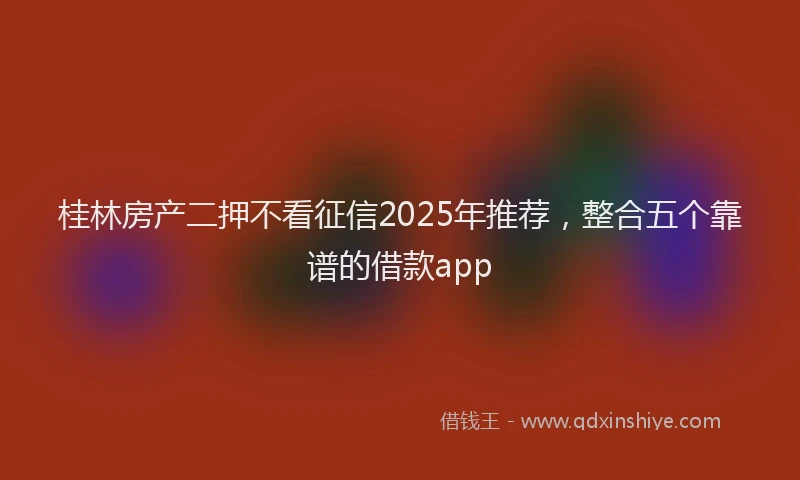 桂林房产二押不看征信2025年推荐，整合五个靠谱的借款app