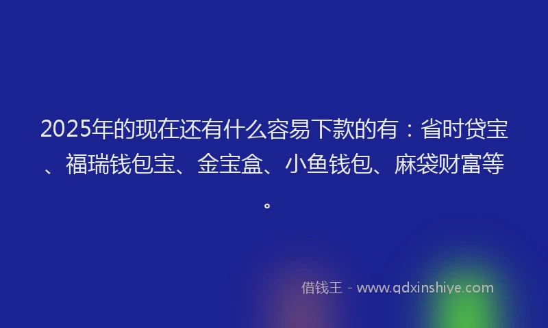 2025年的现在还有什么容易下款的有：省时贷宝、福瑞钱包宝、金宝盒、小鱼钱包、麻袋财富等。