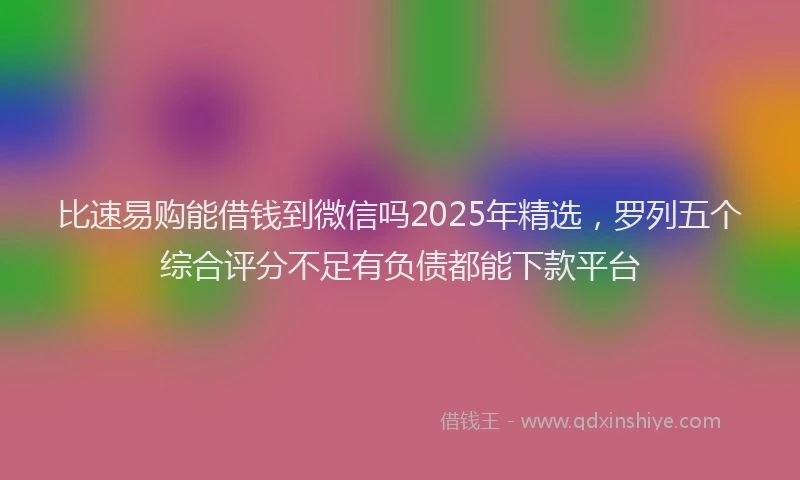 比速易购能借钱到微信吗2025年精选，罗列五个综合评分不足有负债都能下款平台