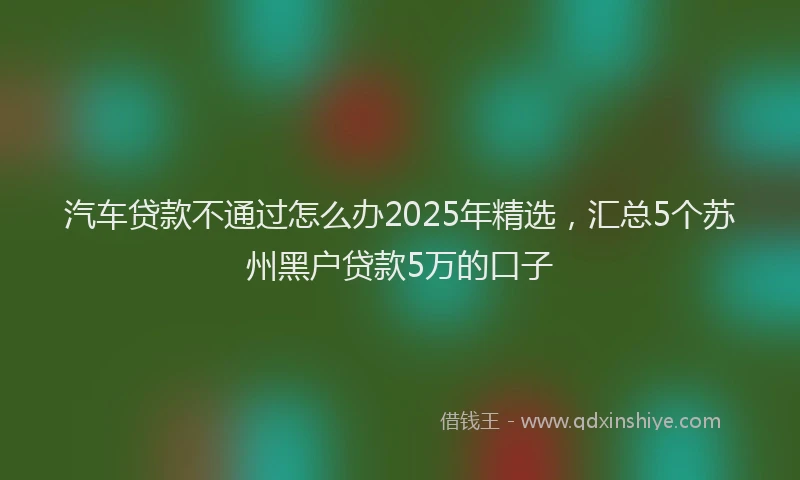 汽车贷款不通过怎么办2025年精选，汇总5个苏州黑户贷款5万的口子