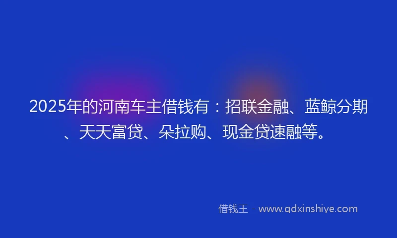 2025年的河南车主借钱有：招联金融、蓝鲸分期、天天富贷、朵拉购、现金贷速融等。