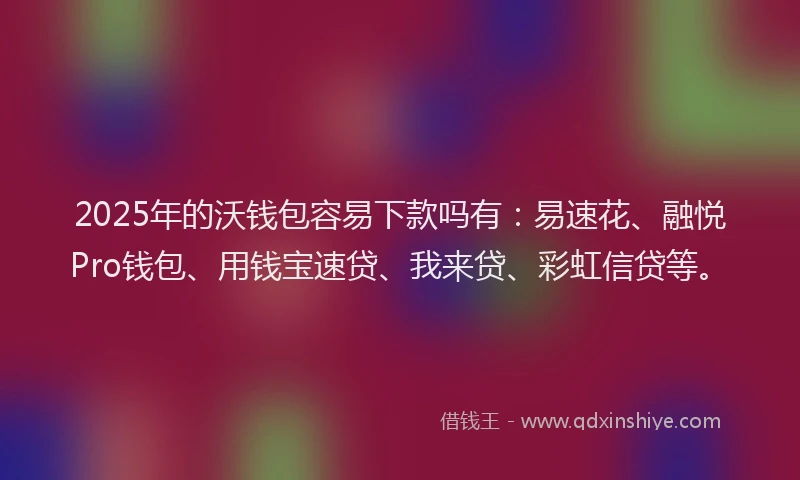 2025年的沃钱包容易下款吗有：易速花、融悦Pro钱包、用钱宝速贷、我来贷、彩虹信贷等。