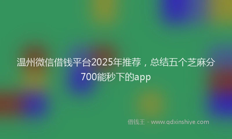 温州微信借钱平台2025年推荐，总结五个芝麻分700能秒下的app