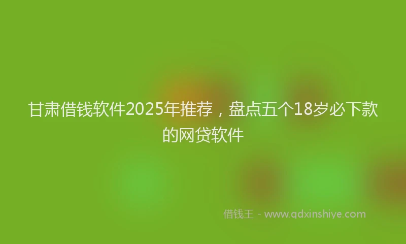 甘肃借钱软件2025年推荐，盘点五个18岁必下款的网贷软件