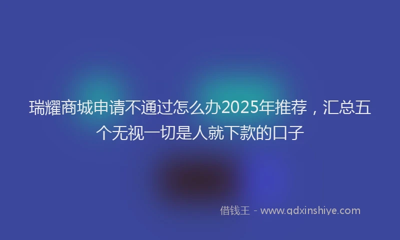 瑞耀商城申请不通过怎么办2025年推荐，汇总五个无视一切是人就下款的口子