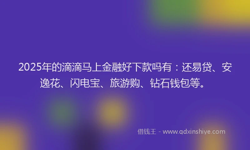 2025年的滴滴马上金融好下款吗有：还易贷、安逸花、闪电宝、旅游购、钻石钱包等。