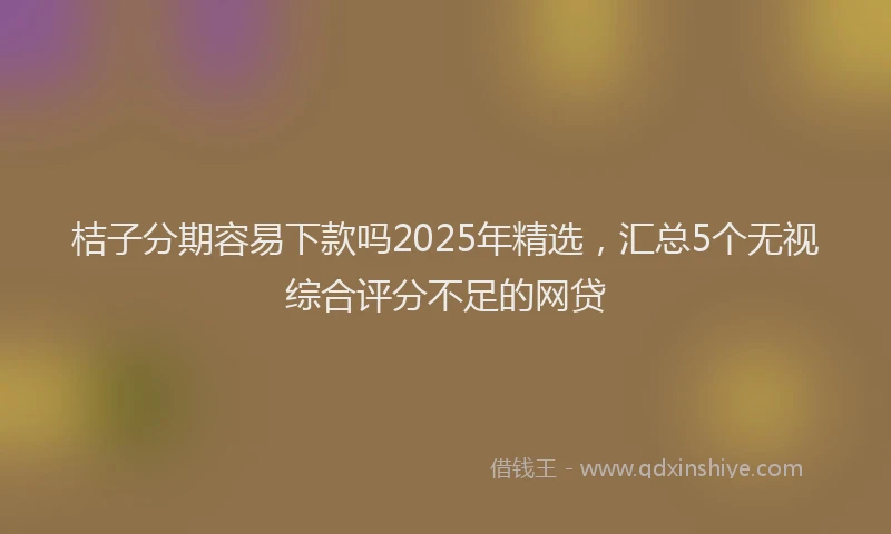 桔子分期容易下款吗2025年精选，汇总5个无视综合评分不足的网贷