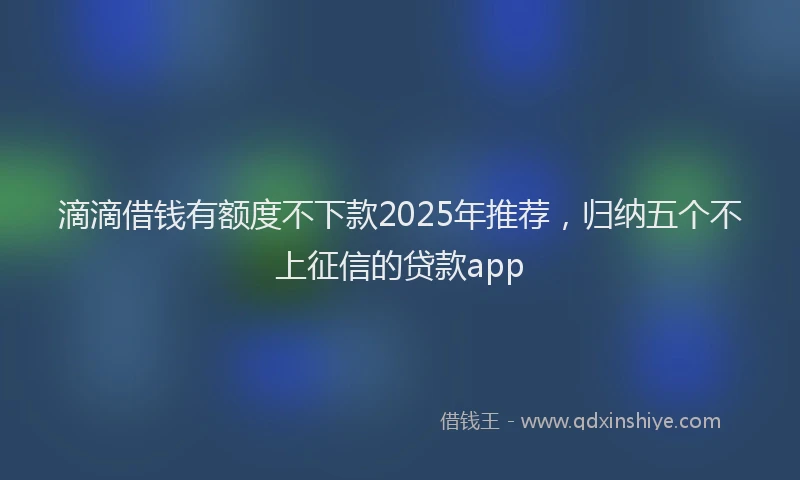 滴滴借钱有额度不下款2025年推荐，归纳五个不上征信的贷款app
