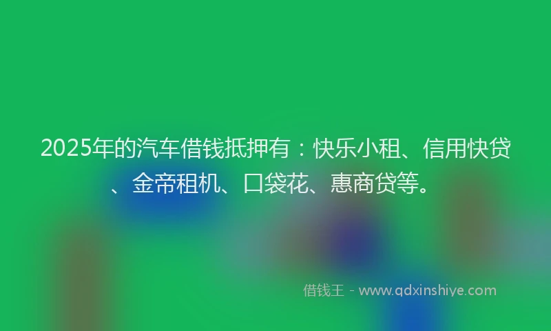 2025年的汽车借钱抵押有：快乐小租、信用快贷、金帝租机、口袋花、惠商贷等。