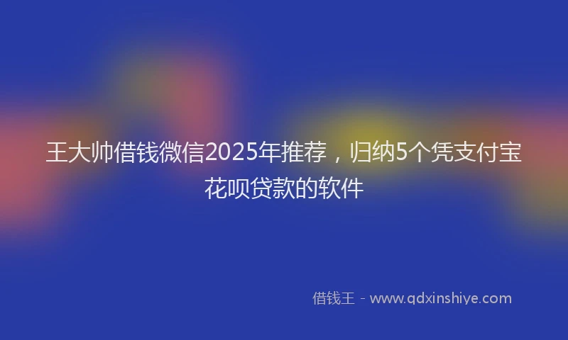 王大帅借钱微信2025年推荐，归纳5个凭支付宝花呗贷款的软件
