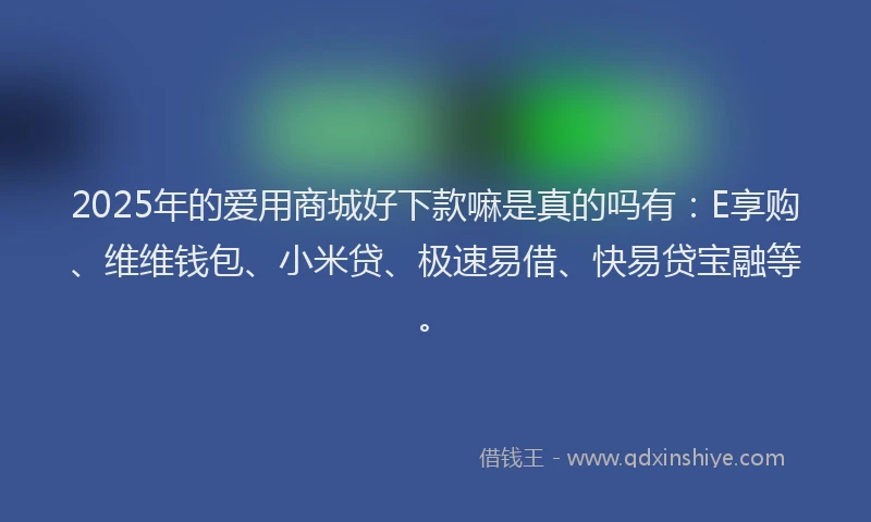 2025年的爱用商城好下款嘛是真的吗有：E享购、维维钱包、小米贷、极速易借、快易贷宝融等。