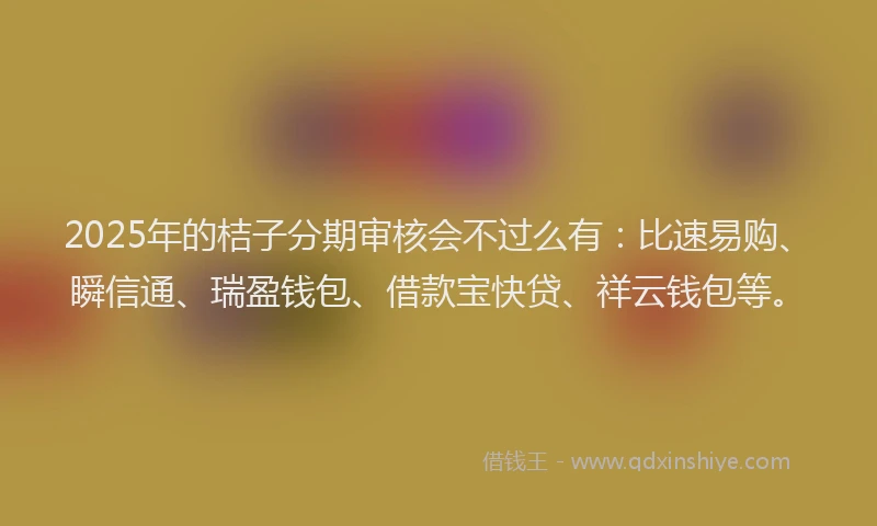 2025年的桔子分期审核会不过么有：比速易购、瞬信通、瑞盈钱包、借款宝快贷、祥云钱包等。
