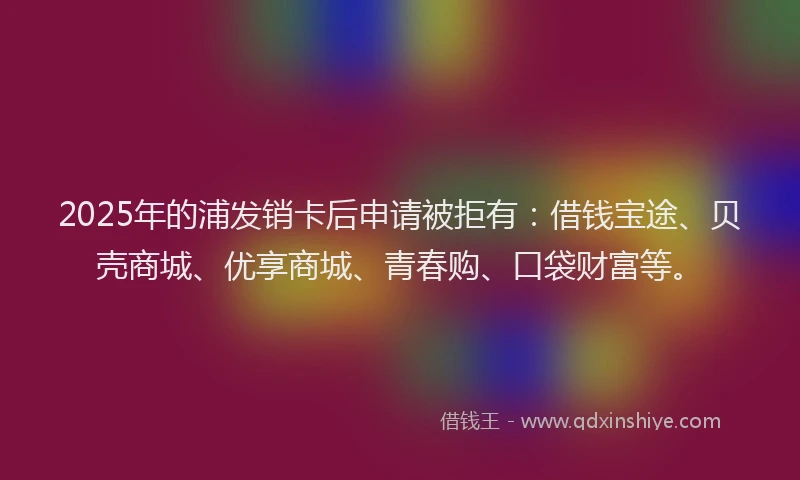 2025年的浦发销卡后申请被拒有：借钱宝途、贝壳商城、优享商城、青春购、口袋财富等。