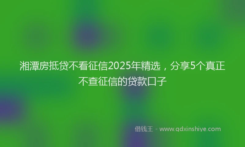 湘潭房抵贷不看征信2025年精选，分享5个真正不查征信的贷款口子