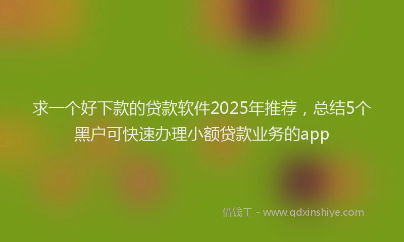 求一个好下款的贷款软件2025年推荐，总结5个黑户可快速办理小额贷款业务的app