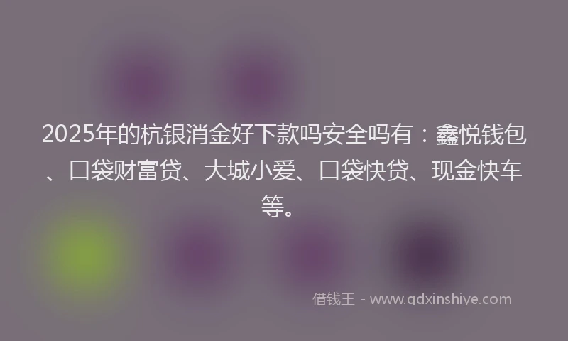 2025年的杭银消金好下款吗安全吗有：鑫悦钱包、口袋财富贷、大城小爱、口袋快贷、现金快车等。
