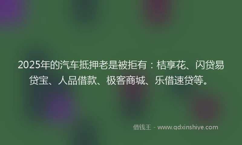 2025年的汽车抵押老是被拒有：桔享花、闪贷易贷宝、人品借款、极客商城、乐借速贷等。