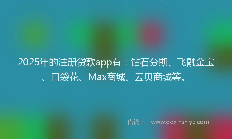 2025年的注册贷款app有：钻石分期、飞融金宝、口袋花、Max商城、云贝商城等。