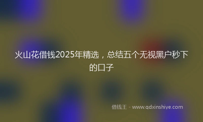 火山花借钱2025年精选，总结五个无视黑户秒下的口子