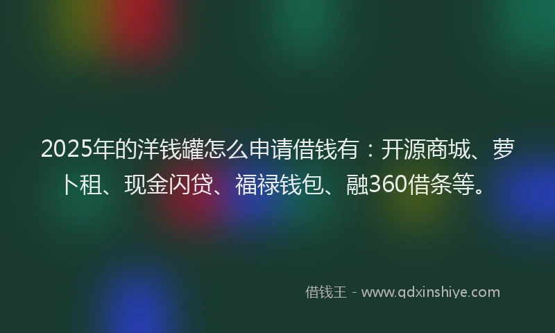 2025年的洋钱罐怎么申请借钱有：开源商城、萝卜租、现金闪贷、福禄钱包、融360借条等。