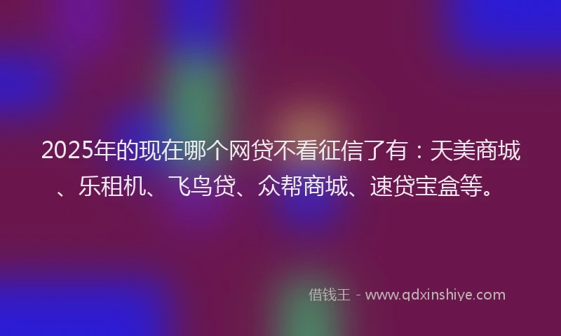 2025年的现在哪个网贷不看征信了有：天美商城、乐租机、飞鸟贷、众帮商城、速贷宝盒等。