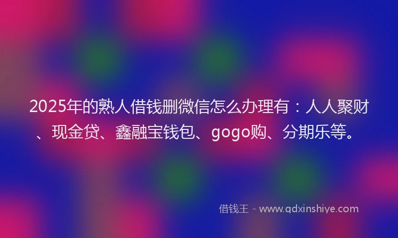 2025年的熟人借钱删微信怎么办理有：人人聚财、现金贷、鑫融宝钱包、gogo购、分期乐等。