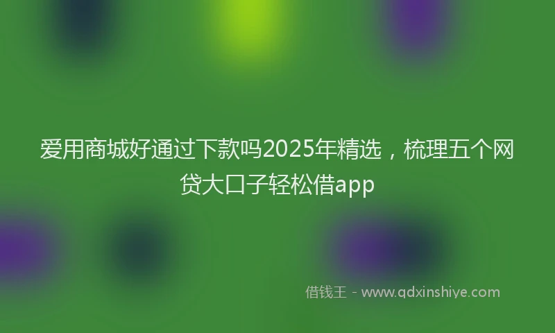 爱用商城好通过下款吗2025年精选，梳理五个网贷大口子轻松借app