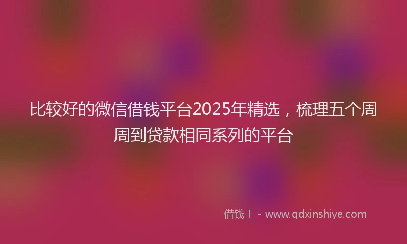 比较好的微信借钱平台2025年精选，梳理五个周周到贷款相同系列的平台