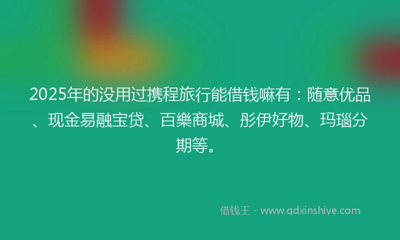 2025年的没用过携程旅行能借钱嘛有：随意优品、现金易融宝贷、百樂商城、彤伊好物、玛瑙分期等。