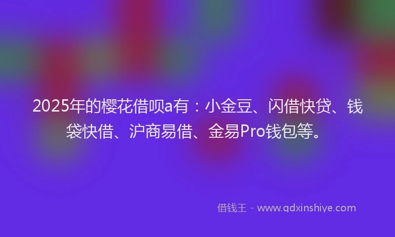 2025年的樱花借呗a有：小金豆、闪借快贷、钱袋快借、沪商易借、金易Pro钱包等。