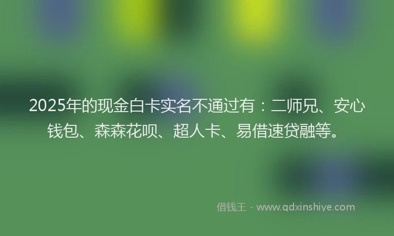 2025年的现金白卡实名不通过有：二师兄、安心钱包、森森花呗、超人卡、易借速贷融等。