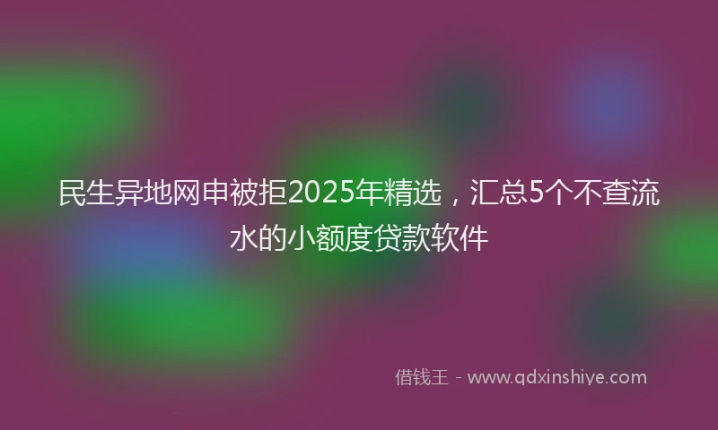 民生异地网申被拒2025年精选，汇总5个不查流水的小额度贷款软件