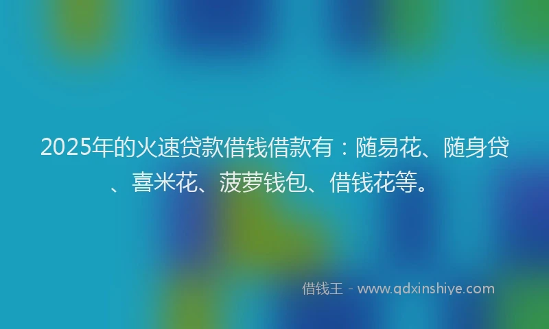 2025年的火速贷款借钱借款有：随易花、随身贷、喜米花、菠萝钱包、借钱花等。