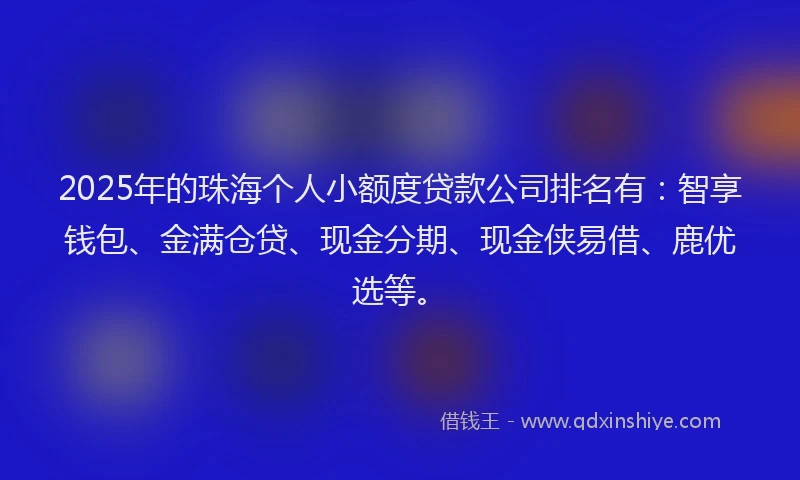 2025年的珠海个人小额度贷款公司排名有：智享钱包、金满仓贷、现金分期、现金侠易借、鹿优选等。