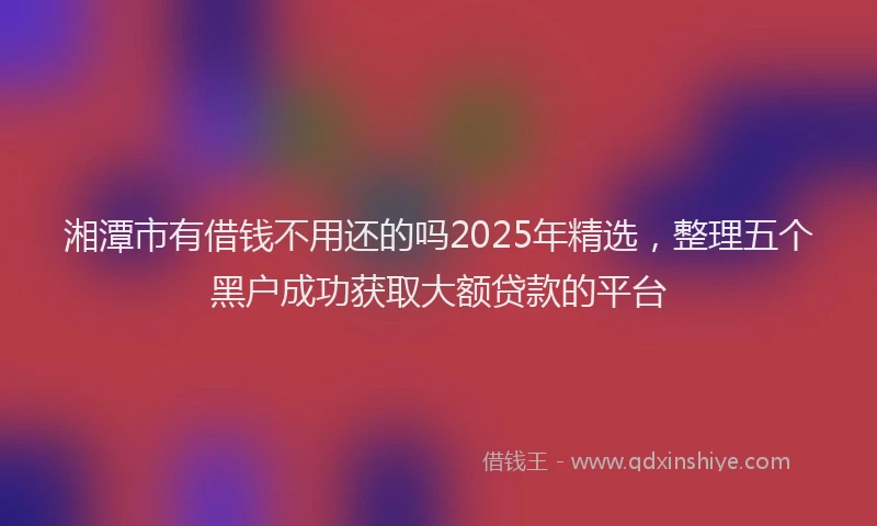 湘潭市有借钱不用还的吗2025年精选，整理五个黑户成功获取大额贷款的平台
