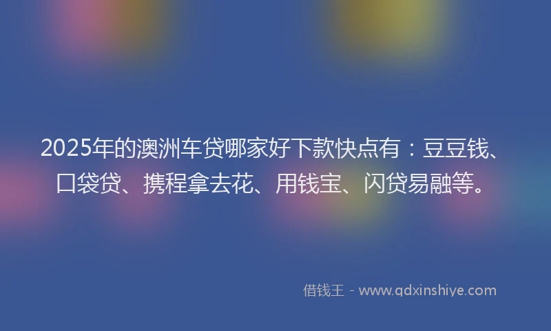 2025年的澳洲车贷哪家好下款快点有：豆豆钱、口袋贷、携程拿去花、用钱宝、闪贷易融等。