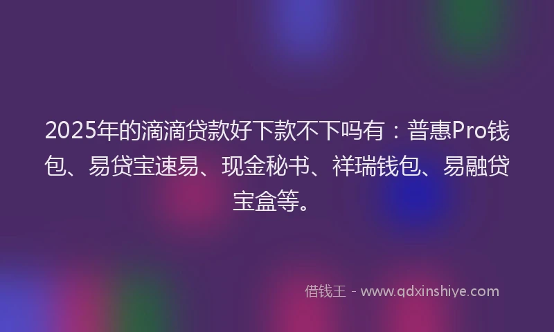 2025年的滴滴贷款好下款不下吗有：普惠Pro钱包、易贷宝速易、现金秘书、祥瑞钱包、易融贷宝盒等。
