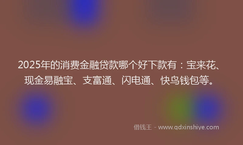 2025年的消费金融贷款哪个好下款有：宝来花、现金易融宝、支富通、闪电通、快鸟钱包等。