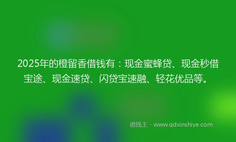 2025年的橙留香借钱有：现金蜜蜂贷、现金秒借宝途、现金速贷、闪贷宝速融、轻花优品等。