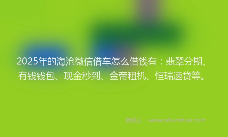 2025年的海沧微信借车怎么借钱有：翡翠分期、有钱钱包、现金秒到、金帝租机、恒瑞速贷等。