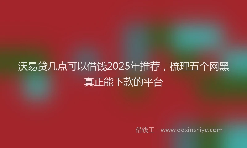 沃易贷几点可以借钱2025年推荐，梳理五个网黑真正能下款的平台