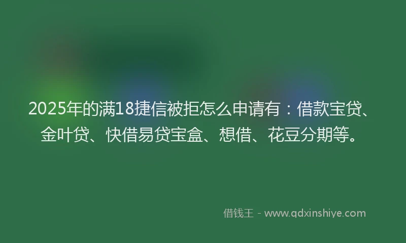 2025年的满18捷信被拒怎么申请有：借款宝贷、金叶贷、快借易贷宝盒、想借、花豆分期等。