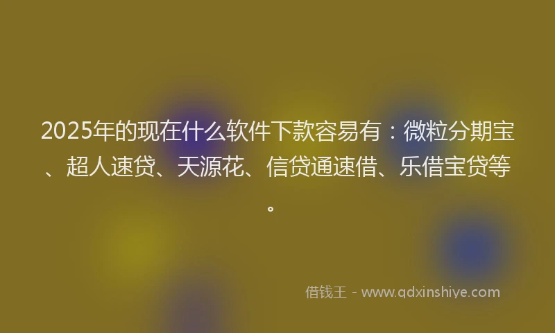 2025年的现在什么软件下款容易有：微粒分期宝、超人速贷、天源花、信贷通速借、乐借宝贷等。