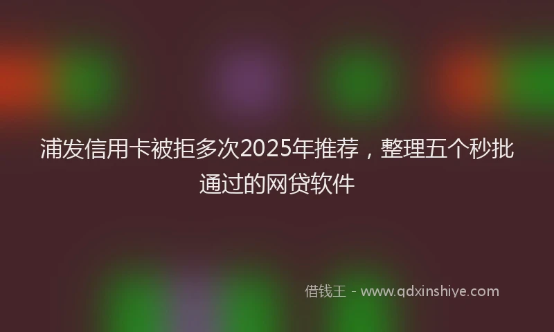 浦发信用卡被拒多次2025年推荐，整理五个秒批通过的网贷软件
