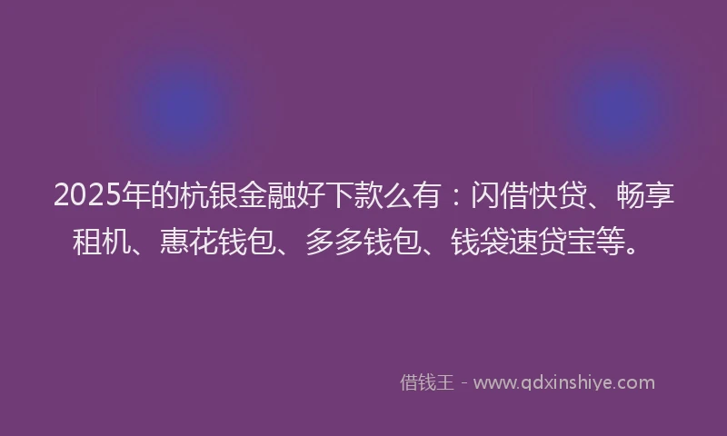 2025年的杭银金融好下款么有：闪借快贷、畅享租机、惠花钱包、多多钱包、钱袋速贷宝等。