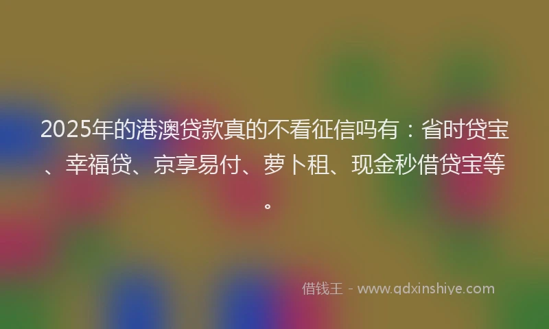 2025年的港澳贷款真的不看征信吗有：省时贷宝、幸福贷、京享易付、萝卜租、现金秒借贷宝等。